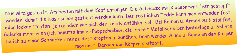 Nun wird gestopft. Am besten mit dem Kopf anfangen. Die Schnauze muss besonders fest gestopft werden, damit die Nase schön gestickt werden kann. Den restlichen Teddy kann man entweder fest oder locker stopfen, je nachdem wie sich der Teddy anfühlen soll. Bei Beinen u. Armen zu ¾ stopfen, Gelenke montieren (ich benutze immer Pappscheiben, die ich mit Metallscheiben hinterlege u. Splinte, die ich zu einer Schnecke drehe), Rest stopfen u. zunähen. Dann werden Arme u. Beine an den Körper montiert. Danach der Körper gestopft.