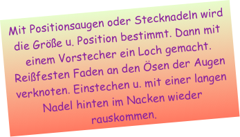 Mit Positionsaugen oder Stecknadeln wird die Größe u. Position bestimmt. Dann mit einem Vorstecher ein Loch gemacht. Reißfesten Faden an den Ösen der Augen verknoten. Einstechen u. mit einer langen Nadel hinten im Nacken wieder rauskommen. 