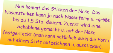 Nun kommt das Sticken der Nase. Das Nasensticken kann je nach Nasenform u. -größe bis zu 1,5 Std. dauern. Zuerst wird eine Schablone gemacht u. auf der Nase festgesteckt (man kann natürlich auch die Form mit einem Stift aufzeichnen u. aussticken). 