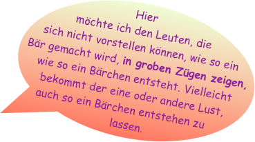 Hier möchte ich den Leuten, die sich nicht vorstellen können, wie so ein Bär gemacht wird, in groben Zügen zeigen, wie so ein Bärchen entsteht. Vielleicht bekommt der eine oder andere Lust, auch so ein Bärchen entstehen zu lassen.