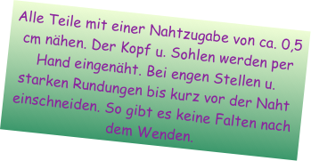 Alle Teile mit einer Nahtzugabe von ca. 0,5 cm nähen. Der Kopf u. Sohlen werden per Hand eingenäht. Bei engen Stellen u. starken Rundungen bis kurz vor der Naht einschneiden. So gibt es keine Falten nach dem Wenden.