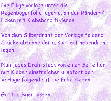 Die Flügelvorlage unter die Regenbogenfolie legen u. an den Rändern/Ecken mit Klebeband fixieren.

Von dem Silberdraht der Vorlage folgend Stücke abschneiden u. sortiert nebendran legen. 

Nun jedes Drahtstück von einer Seite her mit Kleber einstreichen u. sofort der Vorlage folgend auf die Folie kleben. 

Gut trocknen lassen!