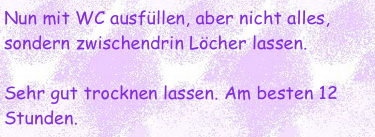 Nun mit WC ausfüllen, aber nicht alles, sondern zwischendrin Löcher lassen.

Sehr gut trocknen lassen. Am besten 12 Stunden.