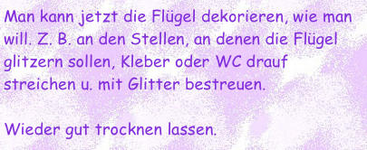 Man kann jetzt die Flügel dekorieren, wie man will. Z. B. an den Stellen, an denen die Flügel glitzern sollen, Kleber oder WC drauf streichen u. mit Glitter bestreuen. 

Wieder gut trocknen lassen.