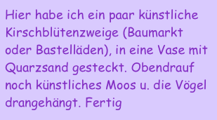 Hier habe ich ein paar künstliche Kirschblütenzweige (Baumarkt oder Bastelläden), in eine Vase mit Quarzsand gesteckt. Obendrauf noch künstliches Moos u. die Vögel drangehängt. Fertig