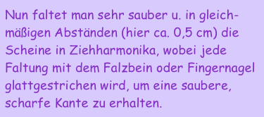 Nun faltet man sehr sauber u. in gleich-mäßigen Abständen (hier ca. 0,5 cm) die Scheine in Ziehharmonika, wobei jede Faltung mit dem Falzbein oder Fingernagel glattgestrichen wird, um eine saubere, scharfe Kante zu erhalten. 