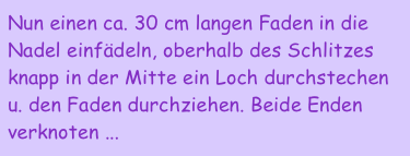 Nun einen ca. 30 cm langen Faden in die Nadel einfädeln, oberhalb des Schlitzes knapp in der Mitte ein Loch durchstechen u. den Faden durchziehen. Beide Enden verknoten ...