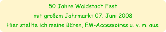 50 Jahre Waldstadt Fest 
mit großem Jahrmarkt 07. Juni 2008
Hier stellte ich meine Bären, EM-Accessoires u. v. m. aus.