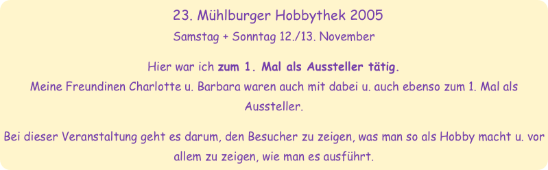 23. Mühlburger Hobbythek 2005
Samstag + Sonntag 12./13. November

Hier war ich zum 1. Mal als Aussteller tätig.
Meine Freundinen Charlotte u. Barbara waren auch mit dabei u. auch ebenso zum 1. Mal als Aussteller.

Bei dieser Veranstaltung geht es darum, den Besucher zu zeigen, was man so als Hobby macht u. vor allem zu zeigen, wie man es ausführt.