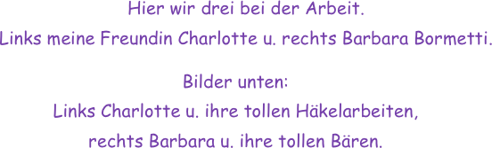 Hier wir drei bei der Arbeit. 
Links meine Freundin Charlotte u. rechts Barbara Bormetti.

Bilder unten:
Links Charlotte u. ihre tollen Häkelarbeiten,
rechts Barbara u. ihre tollen Bären.