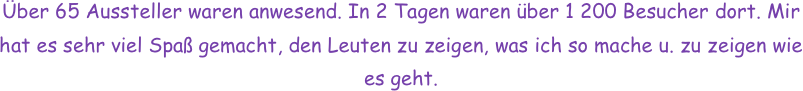 Über 65 Aussteller waren anwesend. In 2 Tagen waren über 1 200 Besucher dort. Mir hat es sehr viel Spaß gemacht, den Leuten zu zeigen, was ich so mache u. zu zeigen wie es geht.