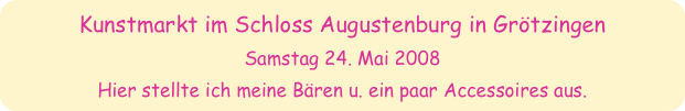 Kunstmarkt im Schloss Augustenburg in Grötzingen
Samstag 24. Mai 2008
Hier stellte ich meine Bären u. ein paar Accessoires aus.