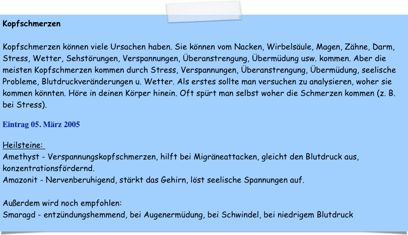 Kopfschmerzen

Kopfschmerzen können viele Ursachen haben. Sie können vom Nacken, Wirbelsäule, Magen, Zähne, Darm, Stress, Wetter, Sehstörungen, Verspannungen, Überanstrengung, Übermüdung usw. kommen. Aber die meisten Kopfschmerzen kommen durch Stress, Verspannungen, Überanstrengung, Übermüdung, seelische Probleme, Blutdruckveränderungen u. Wetter. Als erstes sollte man versuchen zu analysieren, woher sie kommen könnten. Höre in deinen Körper hinein. Oft spürt man selbst woher die Schmerzen kommen (z. B. bei Stress).

Eintrag 05. März 2005

Heilsteine: 
Amethyst - Verspannungskopfschmerzen, hilft bei Migräneattacken, gleicht den Blutdruck aus, konzentrationsfördernd. 
Amazonit - Nervenberuhigend, stärkt das Gehirn, löst seelische Spannungen auf.

Außerdem wird noch empfohlen:
Smaragd - entzündungshemmend, bei Augenermüdung, bei Schwindel, bei niedrigem Blutdruck