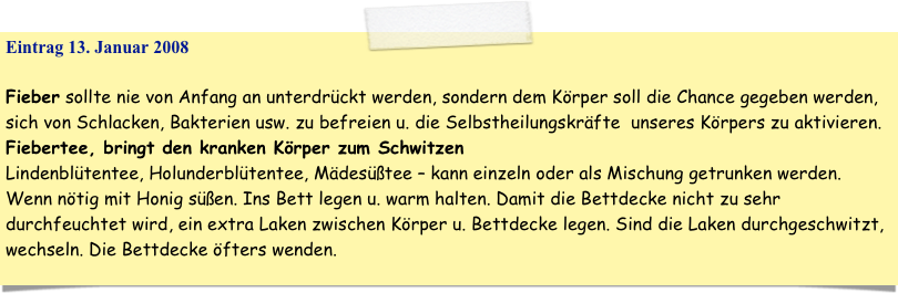 Eintrag 13. Januar 2008

Fieber sollte nie von Anfang an unterdrückt werden, sondern dem Körper soll die Chance gegeben werden, sich von Schlacken, Bakterien usw. zu befreien u. die Selbstheilungskräfte  unseres Körpers zu aktivieren. 
Fiebertee, bringt den kranken Körper zum Schwitzen
Lindenblütentee, Holunderblütentee, Mädesüßtee – kann einzeln oder als Mischung getrunken werden. Wenn nötig mit Honig süßen. Ins Bett legen u. warm halten. Damit die Bettdecke nicht zu sehr durchfeuchtet wird, ein extra Laken zwischen Körper u. Bettdecke legen. Sind die Laken durchgeschwitzt, wechseln. Die Bettdecke öfters wenden.
