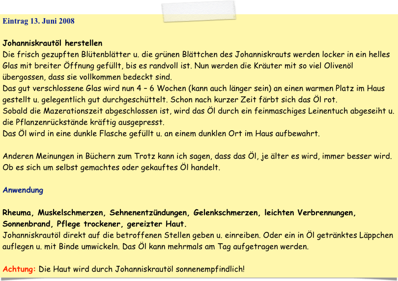 Eintrag 13. Juni 2008

Johanniskrautöl herstellen
Die frisch gezupften Blütenblätter u. die grünen Blättchen des Johanniskrauts werden locker in ein helles Glas mit breiter Öffnung gefüllt, bis es randvoll ist. Nun werden die Kräuter mit so viel Olivenöl übergossen, dass sie vollkommen bedeckt sind.
Das gut verschlossene Glas wird nun 4 – 6 Wochen (kann auch länger sein) an einen warmen Platz im Haus gestellt u. gelegentlich gut durchgeschüttelt. Schon nach kurzer Zeit färbt sich das Öl rot.
Sobald die Mazerationszeit abgeschlossen ist, wird das Öl durch ein feinmaschiges Leinentuch abgeseiht u. die Pflanzenrückstände kräftig ausgepresst.
Das Öl wird in eine dunkle Flasche gefüllt u. an einem dunklen Ort im Haus aufbewahrt.

Anderen Meinungen in Büchern zum Trotz kann ich sagen, dass das Öl, je älter es wird, immer besser wird. Ob es sich um selbst gemachtes oder gekauftes Öl handelt.

Anwendung

Rheuma, Muskelschmerzen, Sehnenentzündungen, Gelenkschmerzen, leichten Verbrennungen, Sonnenbrand, Pflege trockener, gereizter Haut.
Johanniskrautöl direkt auf die betroffenen Stellen geben u. einreiben. Oder ein in Öl getränktes Läppchen auflegen u. mit Binde umwickeln. Das Öl kann mehrmals am Tag aufgetragen werden.

Achtung: Die Haut wird durch Johanniskrautöl sonnenempfindlich!
