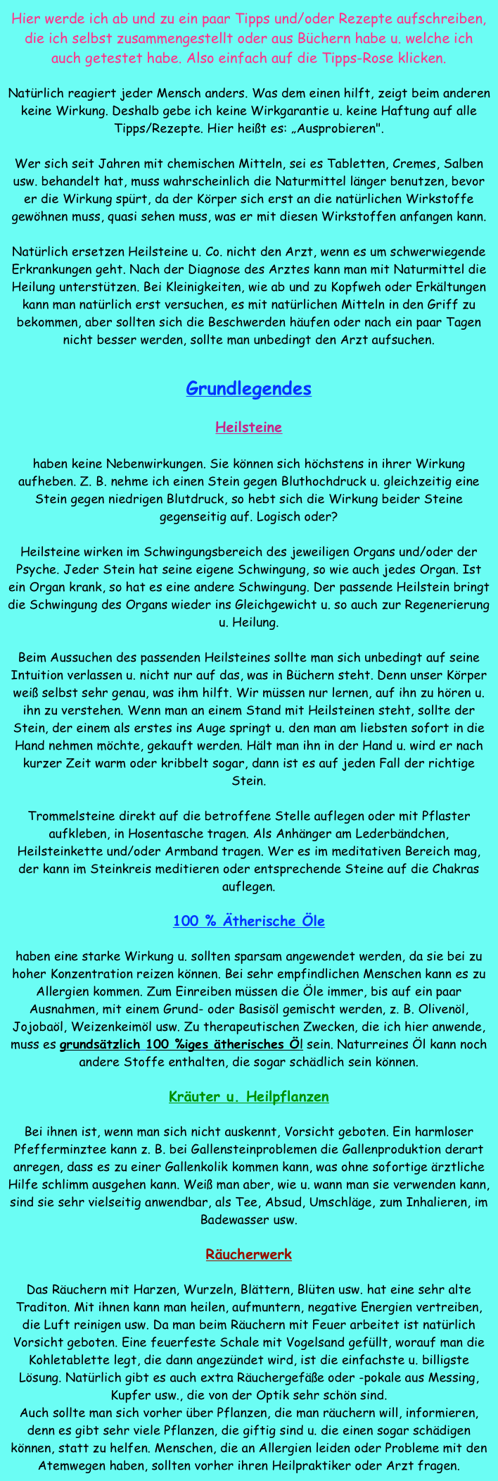 Hier werde ich ab und zu ein paar Tipps und/oder Rezepte aufschreiben, die ich selbst zusammengestellt oder aus Büchern habe u. welche ich auch getestet habe. Also einfach auf die Tipps-Rose klicken.

Natürlich reagiert jeder Mensch anders. Was dem einen hilft, zeigt beim anderen keine Wirkung. Deshalb gebe ich keine Wirkgarantie u. keine Haftung auf alle Tipps/Rezepte. Hier heißt es: „Ausprobieren". 

Wer sich seit Jahren mit chemischen Mitteln, sei es Tabletten, Cremes, Salben usw. behandelt hat, muss wahrscheinlich die Naturmittel länger benutzen, bevor er die Wirkung spürt, da der Körper sich erst an die natürlichen Wirkstoffe gewöhnen muss, quasi sehen muss, was er mit diesen Wirkstoffen anfangen kann. 

Natürlich ersetzen Heilsteine u. Co. nicht den Arzt, wenn es um schwerwiegende Erkrankungen geht. Nach der Diagnose des Arztes kann man mit Naturmittel die Heilung unterstützen. Bei Kleinigkeiten, wie ab und zu Kopfweh oder Erkältungen kann man natürlich erst versuchen, es mit natürlichen Mitteln in den Griff zu bekommen, aber sollten sich die Beschwerden häufen oder nach ein paar Tagen nicht besser werden, sollte man unbedingt den Arzt aufsuchen.


Grundlegendes

Heilsteine 

haben keine Nebenwirkungen. Sie können sich höchstens in ihrer Wirkung aufheben. Z. B. nehme ich einen Stein gegen Bluthochdruck u. gleichzeitig eine Stein gegen niedrigen Blutdruck, so hebt sich die Wirkung beider Steine gegenseitig auf. Logisch oder? 

Heilsteine wirken im Schwingungsbereich des jeweiligen Organs und/oder der Psyche. Jeder Stein hat seine eigene Schwingung, so wie auch jedes Organ. Ist ein Organ krank, so hat es eine andere Schwingung. Der passende Heilstein bringt die Schwingung des Organs wieder ins Gleichgewicht u. so auch zur Regenerierung u. Heilung. 

Beim Aussuchen des passenden Heilsteines sollte man sich unbedingt auf seine Intuition verlassen u. nicht nur auf das, was in Büchern steht. Denn unser Körper weiß selbst sehr genau, was ihm hilft. Wir müssen nur lernen, auf ihn zu hören u. ihn zu verstehen. Wenn man an einem Stand mit Heilsteinen steht, sollte der Stein, der einem als erstes ins Auge springt u. den man am liebsten sofort in die Hand nehmen möchte, gekauft werden. Hält man ihn in der Hand u. wird er nach kurzer Zeit warm oder kribbelt sogar, dann ist es auf jeden Fall der richtige Stein.

Trommelsteine direkt auf die betroffene Stelle auflegen oder mit Pflaster aufkleben, in Hosentasche tragen. Als Anhänger am Lederbändchen, Heilsteinkette und/oder Armband tragen. Wer es im meditativen Bereich mag, der kann im Steinkreis meditieren oder entsprechende Steine auf die Chakras auflegen. 

100 % Ätherische Öle 

haben eine starke Wirkung u. sollten sparsam angewendet werden, da sie bei zu hoher Konzentration reizen können. Bei sehr empfindlichen Menschen kann es zu Allergien kommen. Zum Einreiben müssen die Öle immer, bis auf ein paar Ausnahmen, mit einem Grund- oder Basisöl gemischt werden, z. B. Olivenöl, Jojobaöl, Weizenkeimöl usw. Zu therapeutischen Zwecken, die ich hier anwende, muss es grundsätzlich 100 %iges ätherisches Öl sein. Naturreines Öl kann noch andere Stoffe enthalten, die sogar schädlich sein können.

Kräuter u. Heilpflanzen 

Bei ihnen ist, wenn man sich nicht auskennt, Vorsicht geboten. Ein harmloser Pfefferminztee kann z. B. bei Gallensteinproblemen die Gallenproduktion derart anregen, dass es zu einer Gallenkolik kommen kann, was ohne sofortige ärztliche Hilfe schlimm ausgehen kann. Weiß man aber, wie u. wann man sie verwenden kann, sind sie sehr vielseitig anwendbar, als Tee, Absud, Umschläge, zum Inhalieren, im Badewasser usw.

Räucherwerk

Das Räuchern mit Harzen, Wurzeln, Blättern, Blüten usw. hat eine sehr alte Traditon. Mit ihnen kann man heilen, aufmuntern, negative Energien vertreiben, die Luft reinigen usw. Da man beim Räuchern mit Feuer arbeitet ist natürlich Vorsicht geboten. Eine feuerfeste Schale mit Vogelsand gefüllt, worauf man die Kohletablette legt, die dann angezündet wird, ist die einfachste u. billigste Lösung. Natürlich gibt es auch extra Räuchergefäße oder -pokale aus Messing, Kupfer usw., die von der Optik sehr schön sind. 
Auch sollte man sich vorher über Pflanzen, die man räuchern will, informieren, denn es gibt sehr viele Pflanzen, die giftig sind u. die einen sogar schädigen können, statt zu helfen. Menschen, die an Allergien leiden oder Probleme mit den Atemwegen haben, sollten vorher ihren Heilpraktiker oder Arzt fragen.