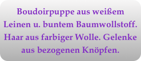 Boudoirpuppe aus weißem Leinen u. buntem Baumwollstoff. Haar aus farbiger Wolle. Gelenke aus bezogenen Knöpfen.